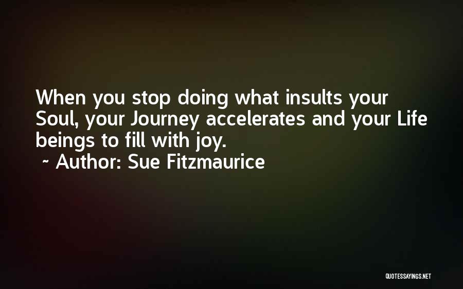 Sue Fitzmaurice Quotes: When You Stop Doing What Insults Your Soul, Your Journey Accelerates And Your Life Beings To Fill With Joy.