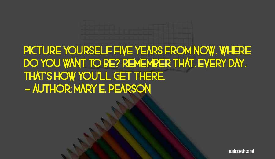 Mary E. Pearson Quotes: Picture Yourself Five Years From Now. Where Do You Want To Be? Remember That. Every Day. That's How You'll Get