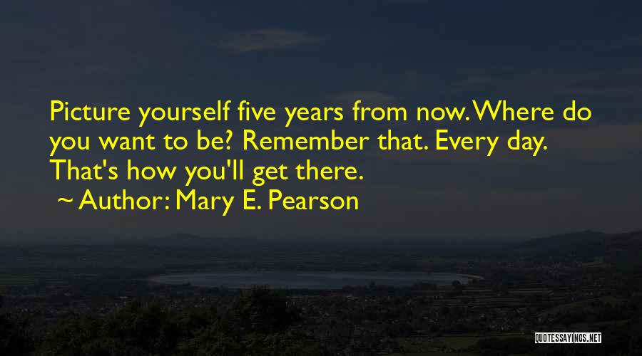 Mary E. Pearson Quotes: Picture Yourself Five Years From Now. Where Do You Want To Be? Remember That. Every Day. That's How You'll Get