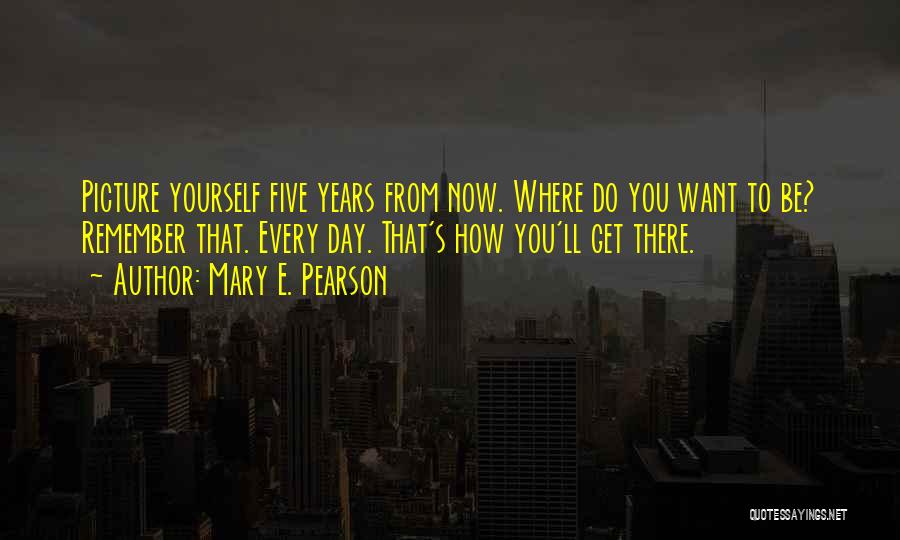 Mary E. Pearson Quotes: Picture Yourself Five Years From Now. Where Do You Want To Be? Remember That. Every Day. That's How You'll Get