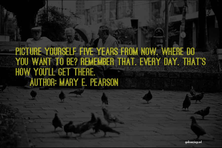 Mary E. Pearson Quotes: Picture Yourself Five Years From Now. Where Do You Want To Be? Remember That. Every Day. That's How You'll Get