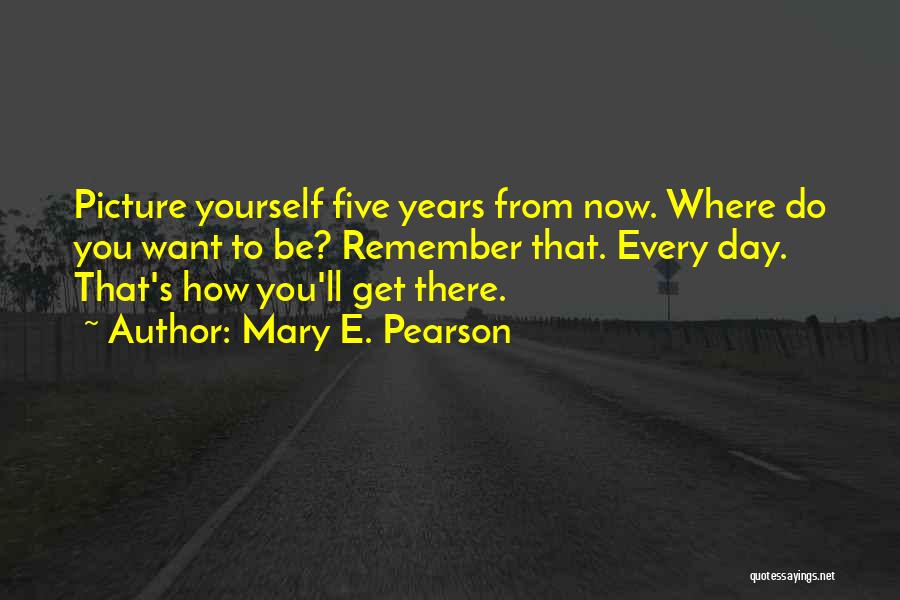 Mary E. Pearson Quotes: Picture Yourself Five Years From Now. Where Do You Want To Be? Remember That. Every Day. That's How You'll Get
