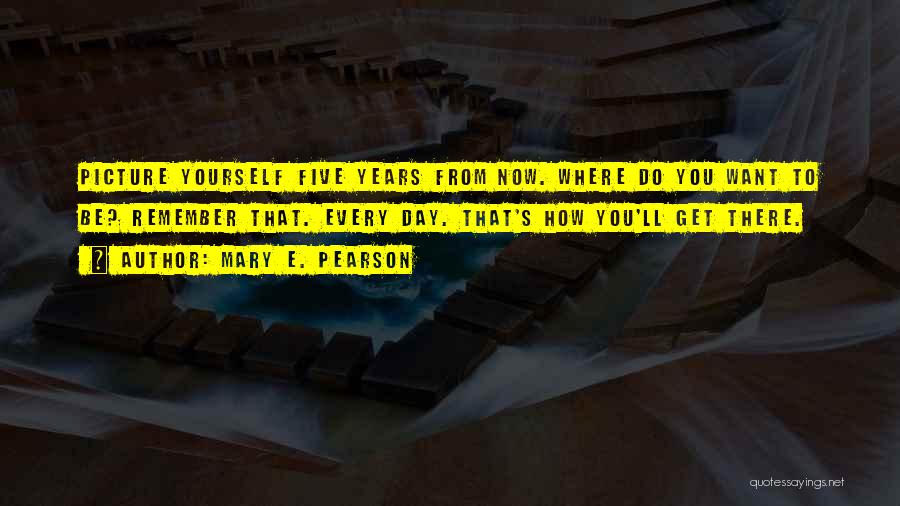 Mary E. Pearson Quotes: Picture Yourself Five Years From Now. Where Do You Want To Be? Remember That. Every Day. That's How You'll Get