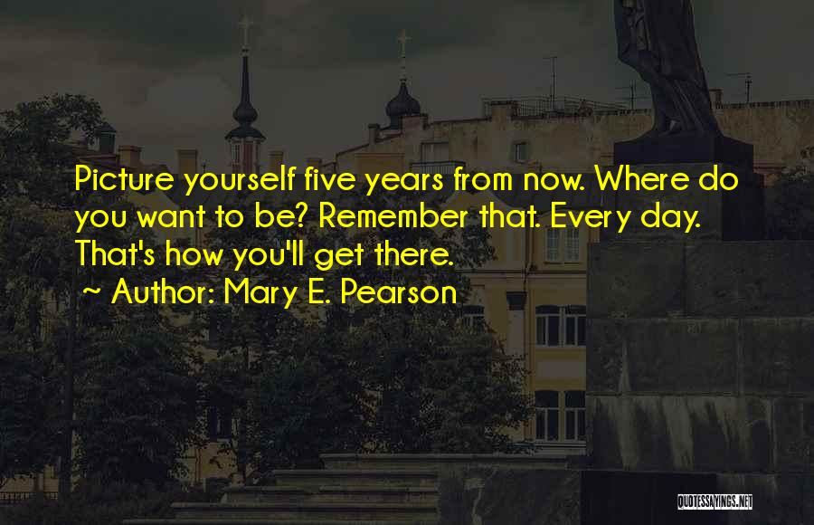 Mary E. Pearson Quotes: Picture Yourself Five Years From Now. Where Do You Want To Be? Remember That. Every Day. That's How You'll Get