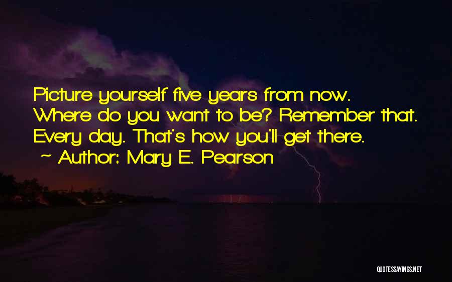 Mary E. Pearson Quotes: Picture Yourself Five Years From Now. Where Do You Want To Be? Remember That. Every Day. That's How You'll Get