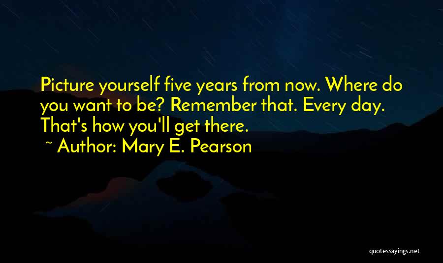 Mary E. Pearson Quotes: Picture Yourself Five Years From Now. Where Do You Want To Be? Remember That. Every Day. That's How You'll Get