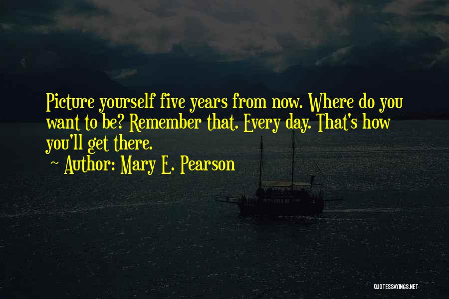 Mary E. Pearson Quotes: Picture Yourself Five Years From Now. Where Do You Want To Be? Remember That. Every Day. That's How You'll Get