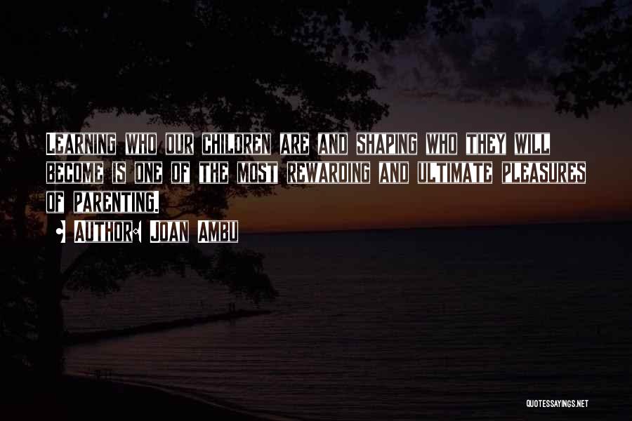 Joan Ambu Quotes: Learning Who Our Children Are And Shaping Who They Will Become Is One Of The Most Rewarding And Ultimate Pleasures