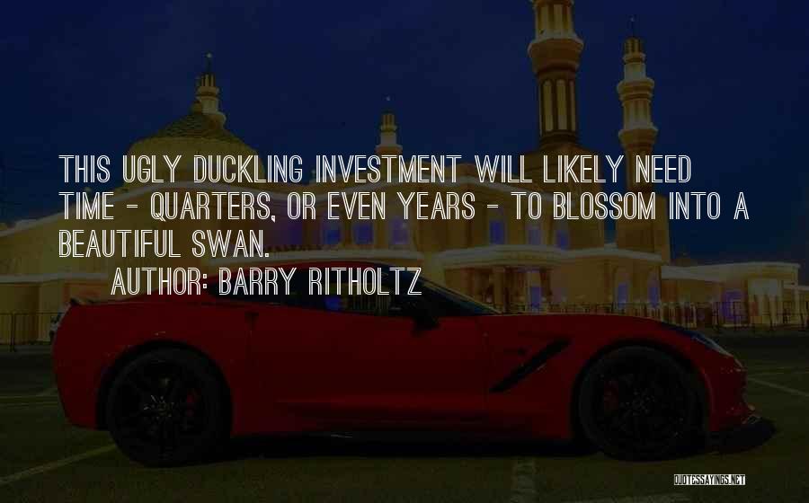 Barry Ritholtz Quotes: This Ugly Duckling Investment Will Likely Need Time - Quarters, Or Even Years - To Blossom Into A Beautiful Swan.