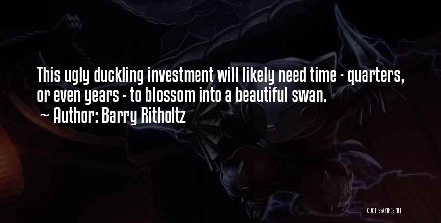 Barry Ritholtz Quotes: This Ugly Duckling Investment Will Likely Need Time - Quarters, Or Even Years - To Blossom Into A Beautiful Swan.