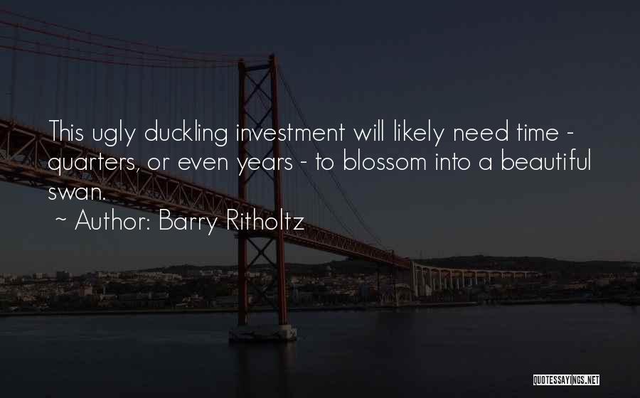 Barry Ritholtz Quotes: This Ugly Duckling Investment Will Likely Need Time - Quarters, Or Even Years - To Blossom Into A Beautiful Swan.