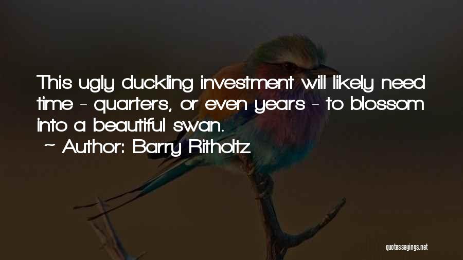 Barry Ritholtz Quotes: This Ugly Duckling Investment Will Likely Need Time - Quarters, Or Even Years - To Blossom Into A Beautiful Swan.