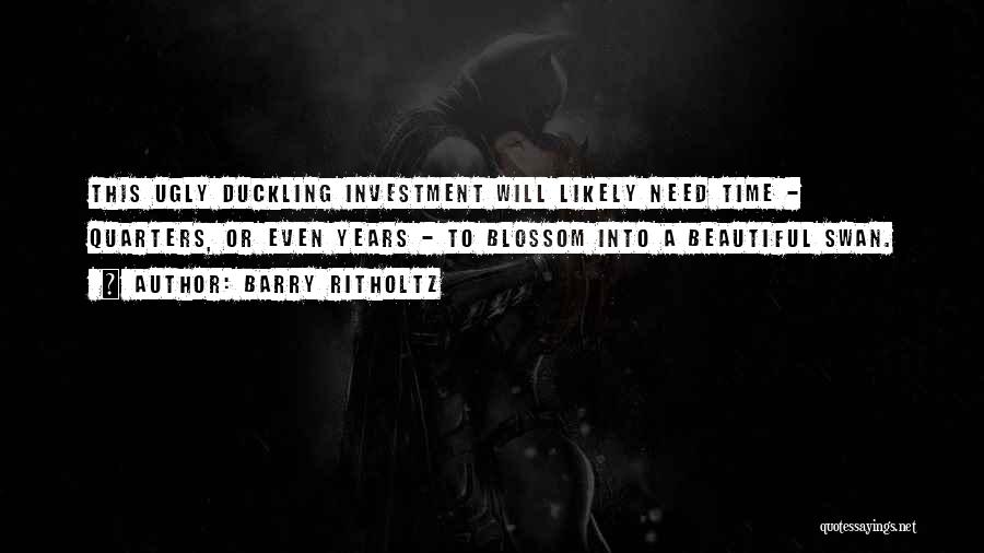 Barry Ritholtz Quotes: This Ugly Duckling Investment Will Likely Need Time - Quarters, Or Even Years - To Blossom Into A Beautiful Swan.