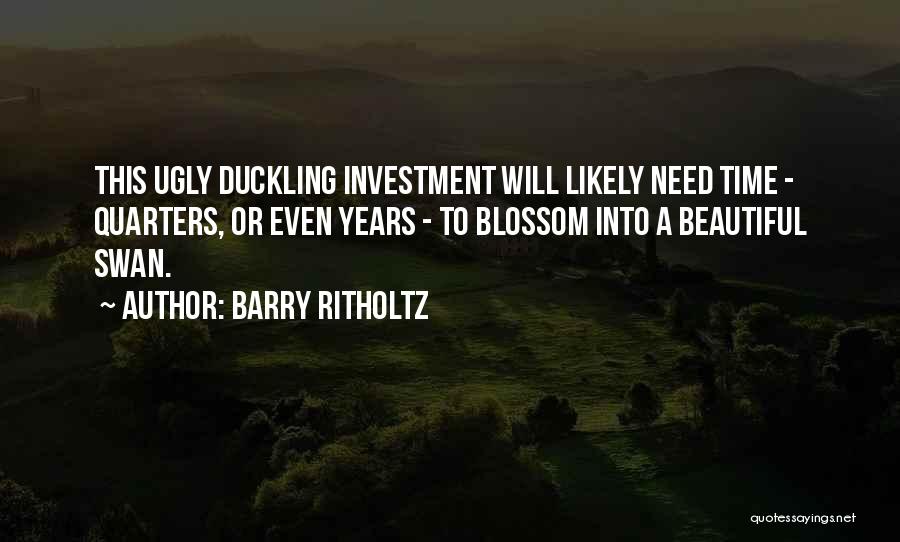 Barry Ritholtz Quotes: This Ugly Duckling Investment Will Likely Need Time - Quarters, Or Even Years - To Blossom Into A Beautiful Swan.