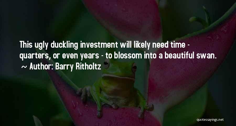 Barry Ritholtz Quotes: This Ugly Duckling Investment Will Likely Need Time - Quarters, Or Even Years - To Blossom Into A Beautiful Swan.