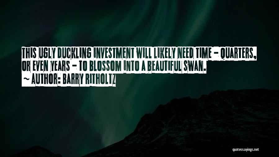 Barry Ritholtz Quotes: This Ugly Duckling Investment Will Likely Need Time - Quarters, Or Even Years - To Blossom Into A Beautiful Swan.