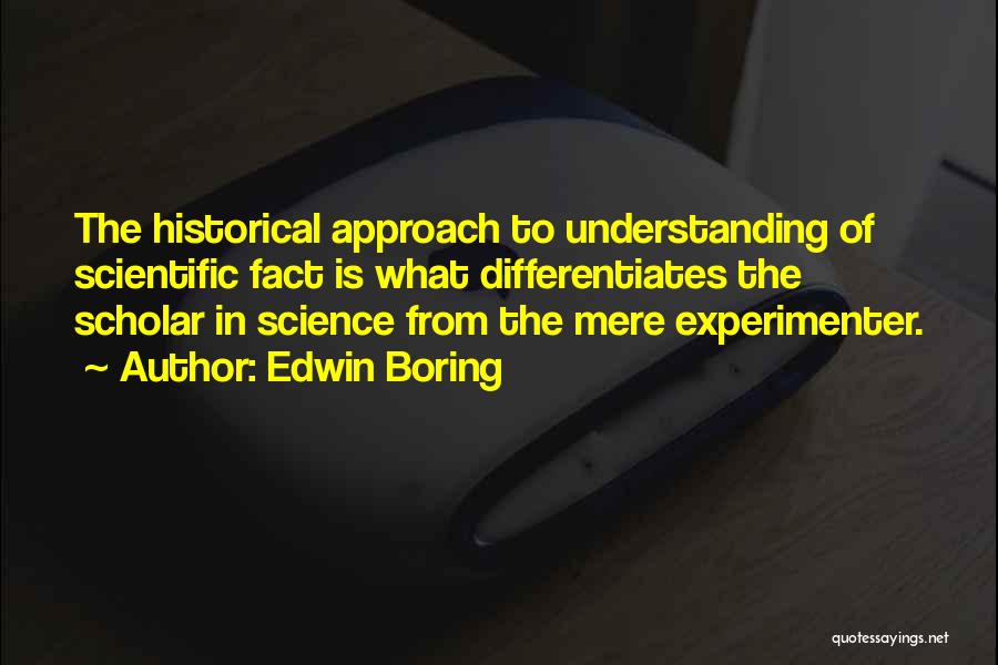 Edwin Boring Quotes: The Historical Approach To Understanding Of Scientific Fact Is What Differentiates The Scholar In Science From The Mere Experimenter.