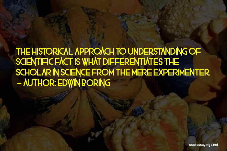 Edwin Boring Quotes: The Historical Approach To Understanding Of Scientific Fact Is What Differentiates The Scholar In Science From The Mere Experimenter.