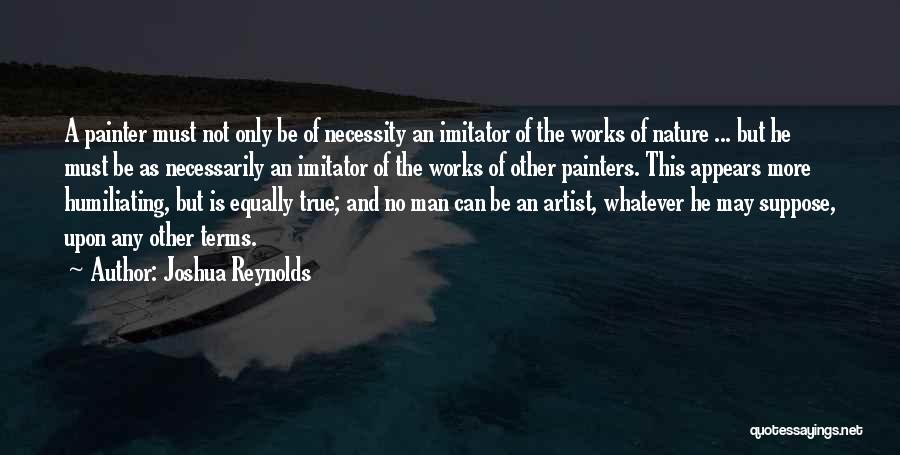 Joshua Reynolds Quotes: A Painter Must Not Only Be Of Necessity An Imitator Of The Works Of Nature ... But He Must Be