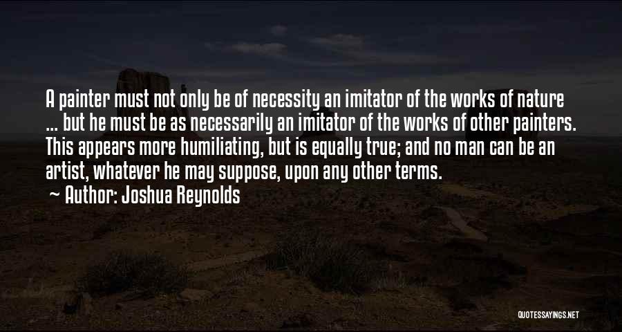 Joshua Reynolds Quotes: A Painter Must Not Only Be Of Necessity An Imitator Of The Works Of Nature ... But He Must Be