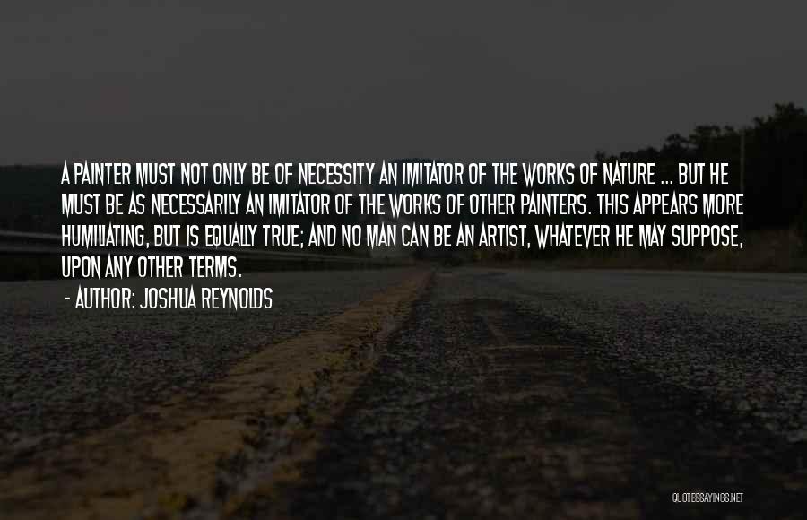 Joshua Reynolds Quotes: A Painter Must Not Only Be Of Necessity An Imitator Of The Works Of Nature ... But He Must Be