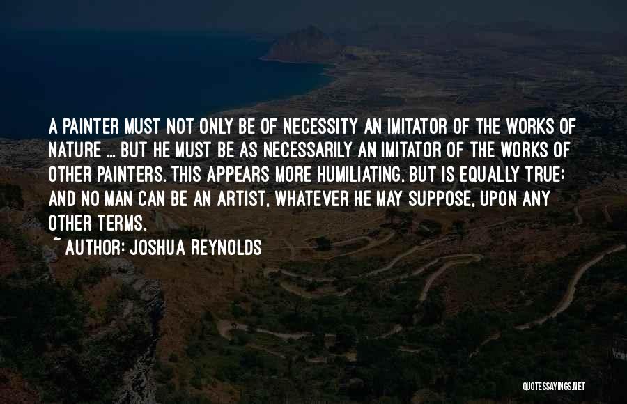 Joshua Reynolds Quotes: A Painter Must Not Only Be Of Necessity An Imitator Of The Works Of Nature ... But He Must Be