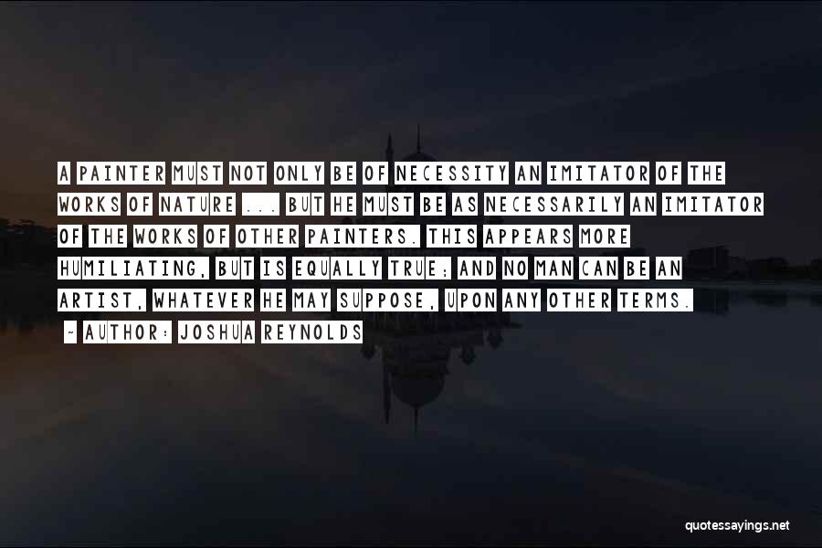 Joshua Reynolds Quotes: A Painter Must Not Only Be Of Necessity An Imitator Of The Works Of Nature ... But He Must Be