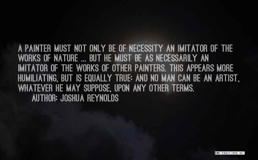 Joshua Reynolds Quotes: A Painter Must Not Only Be Of Necessity An Imitator Of The Works Of Nature ... But He Must Be