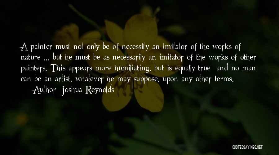 Joshua Reynolds Quotes: A Painter Must Not Only Be Of Necessity An Imitator Of The Works Of Nature ... But He Must Be