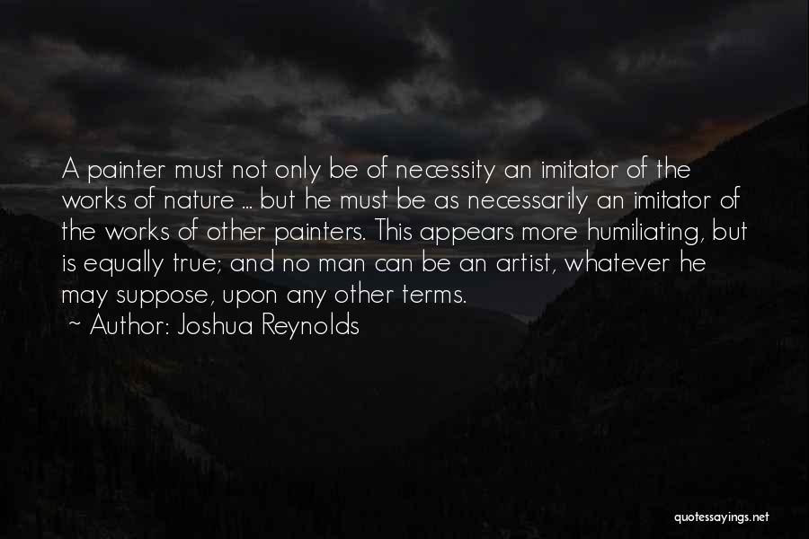 Joshua Reynolds Quotes: A Painter Must Not Only Be Of Necessity An Imitator Of The Works Of Nature ... But He Must Be