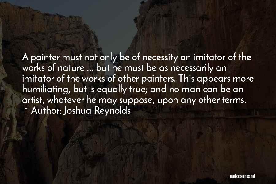 Joshua Reynolds Quotes: A Painter Must Not Only Be Of Necessity An Imitator Of The Works Of Nature ... But He Must Be