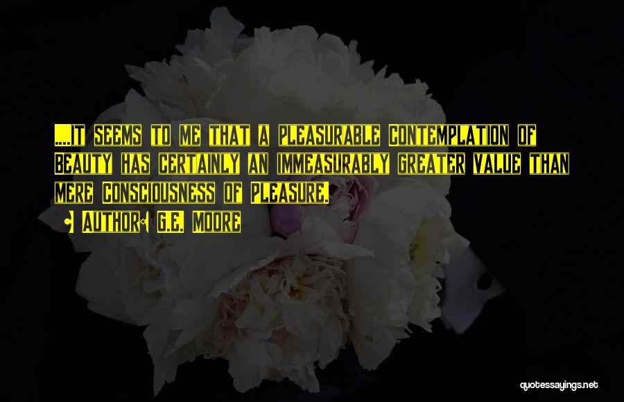 G.E. Moore Quotes: ....it Seems To Me That A Pleasurable Contemplation Of Beauty Has Certainly An Immeasurably Greater Value Than Mere Consciousness Of