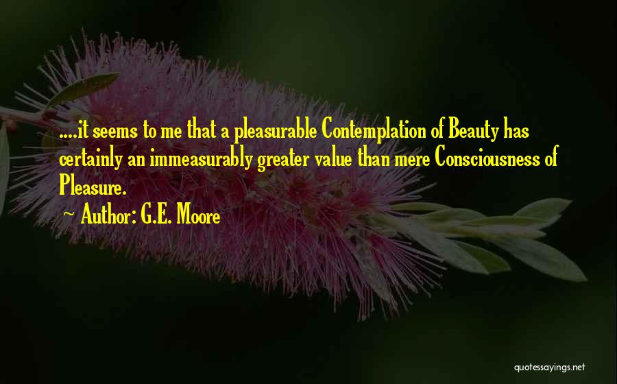 G.E. Moore Quotes: ....it Seems To Me That A Pleasurable Contemplation Of Beauty Has Certainly An Immeasurably Greater Value Than Mere Consciousness Of