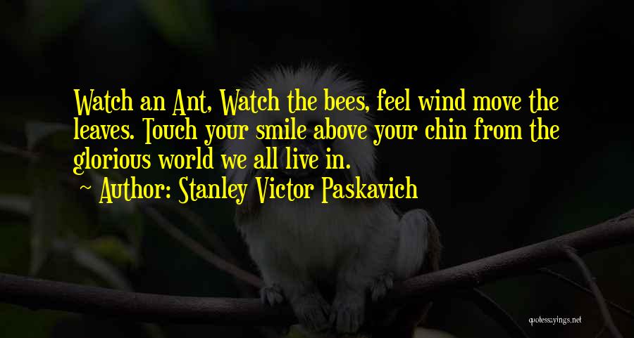 Stanley Victor Paskavich Quotes: Watch An Ant, Watch The Bees, Feel Wind Move The Leaves. Touch Your Smile Above Your Chin From The Glorious