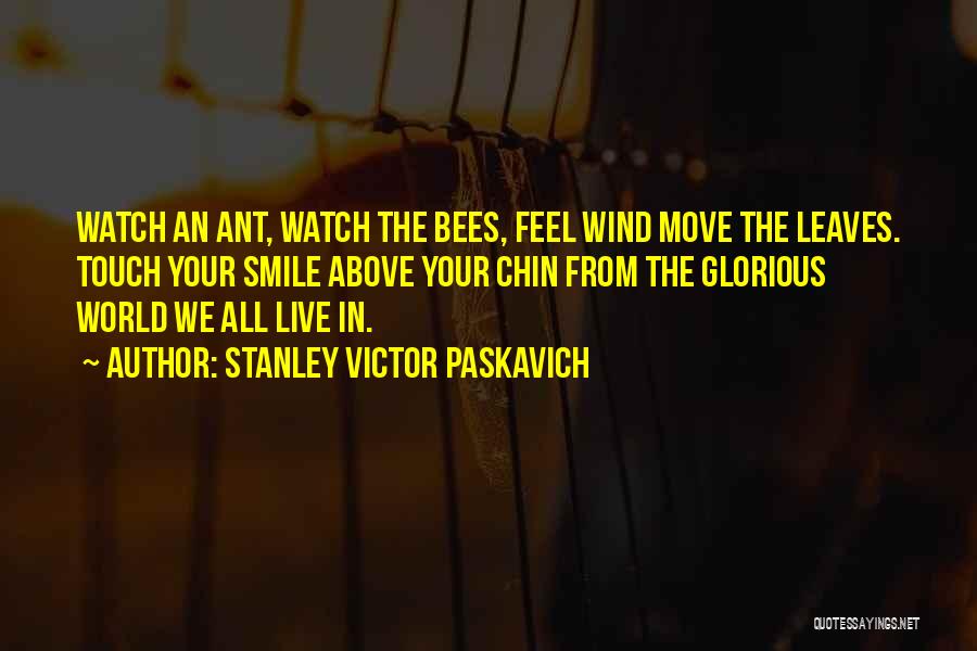 Stanley Victor Paskavich Quotes: Watch An Ant, Watch The Bees, Feel Wind Move The Leaves. Touch Your Smile Above Your Chin From The Glorious