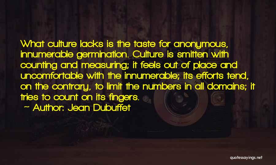 Jean Dubuffet Quotes: What Culture Lacks Is The Taste For Anonymous, Innumerable Germination. Culture Is Smitten With Counting And Measuring; It Feels Out