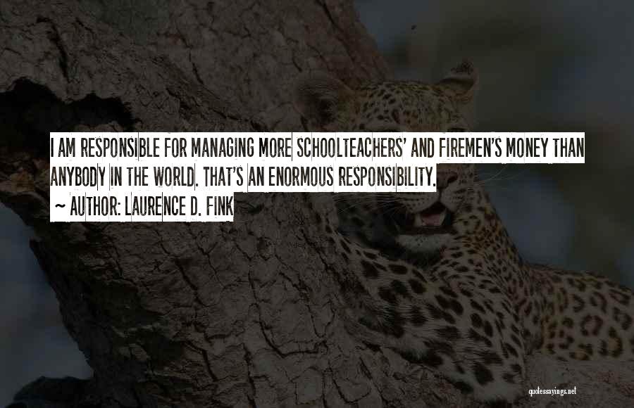 Laurence D. Fink Quotes: I Am Responsible For Managing More Schoolteachers' And Firemen's Money Than Anybody In The World. That's An Enormous Responsibility.