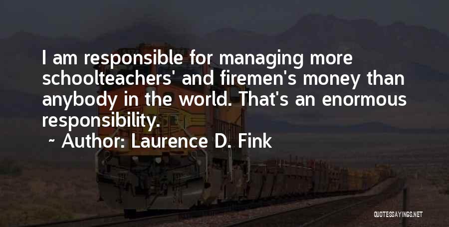 Laurence D. Fink Quotes: I Am Responsible For Managing More Schoolteachers' And Firemen's Money Than Anybody In The World. That's An Enormous Responsibility.