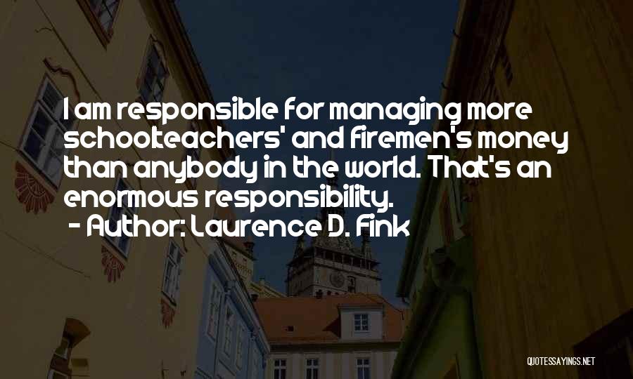 Laurence D. Fink Quotes: I Am Responsible For Managing More Schoolteachers' And Firemen's Money Than Anybody In The World. That's An Enormous Responsibility.