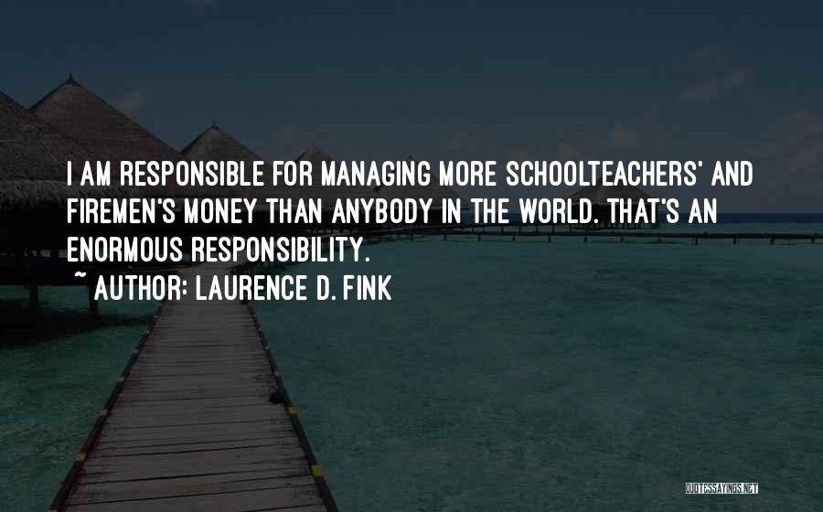 Laurence D. Fink Quotes: I Am Responsible For Managing More Schoolteachers' And Firemen's Money Than Anybody In The World. That's An Enormous Responsibility.