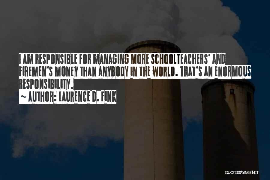 Laurence D. Fink Quotes: I Am Responsible For Managing More Schoolteachers' And Firemen's Money Than Anybody In The World. That's An Enormous Responsibility.