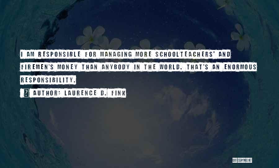 Laurence D. Fink Quotes: I Am Responsible For Managing More Schoolteachers' And Firemen's Money Than Anybody In The World. That's An Enormous Responsibility.