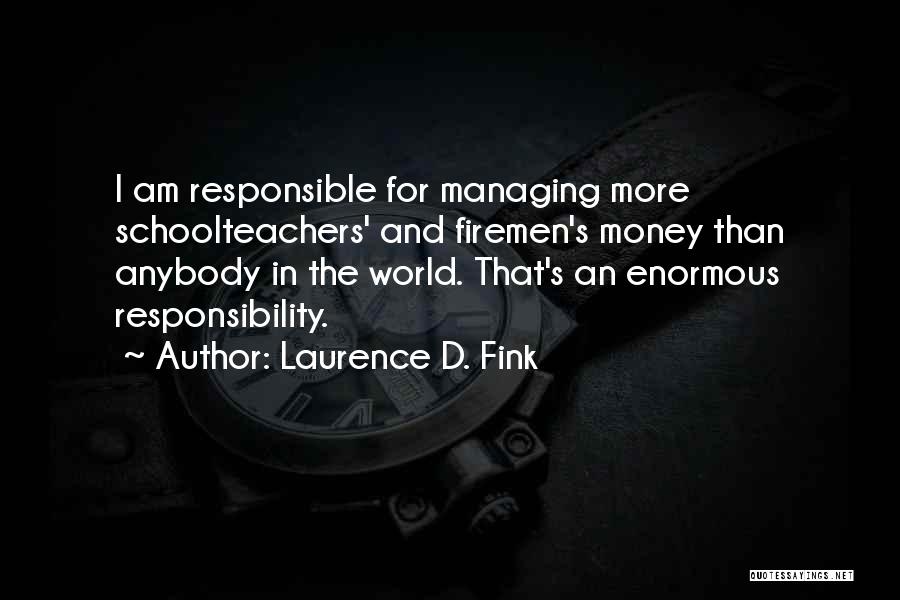 Laurence D. Fink Quotes: I Am Responsible For Managing More Schoolteachers' And Firemen's Money Than Anybody In The World. That's An Enormous Responsibility.