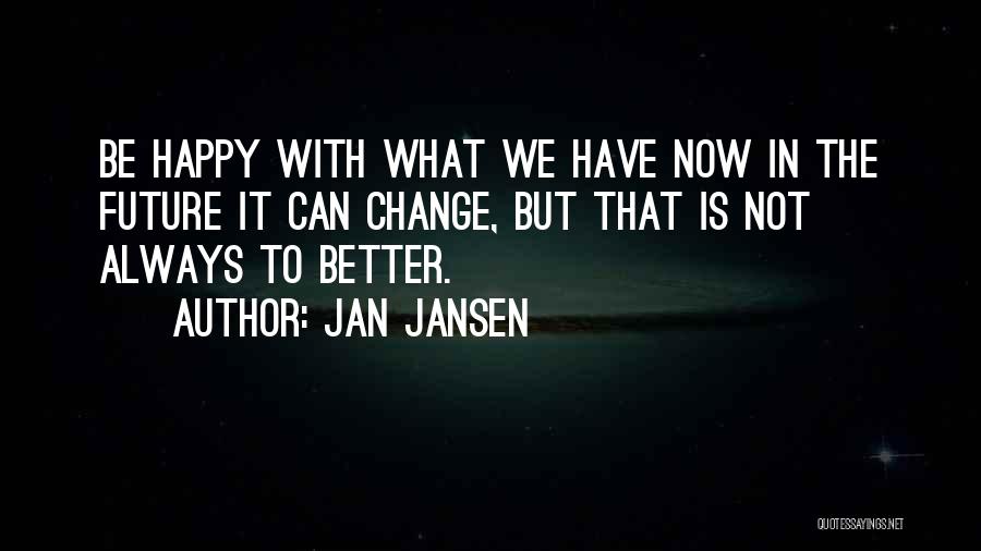 Jan Jansen Quotes: Be Happy With What We Have Now In The Future It Can Change, But That Is Not Always To Better.