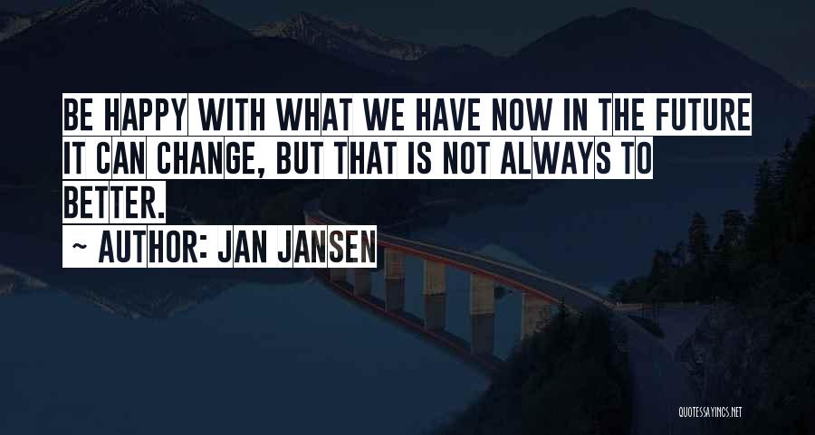 Jan Jansen Quotes: Be Happy With What We Have Now In The Future It Can Change, But That Is Not Always To Better.