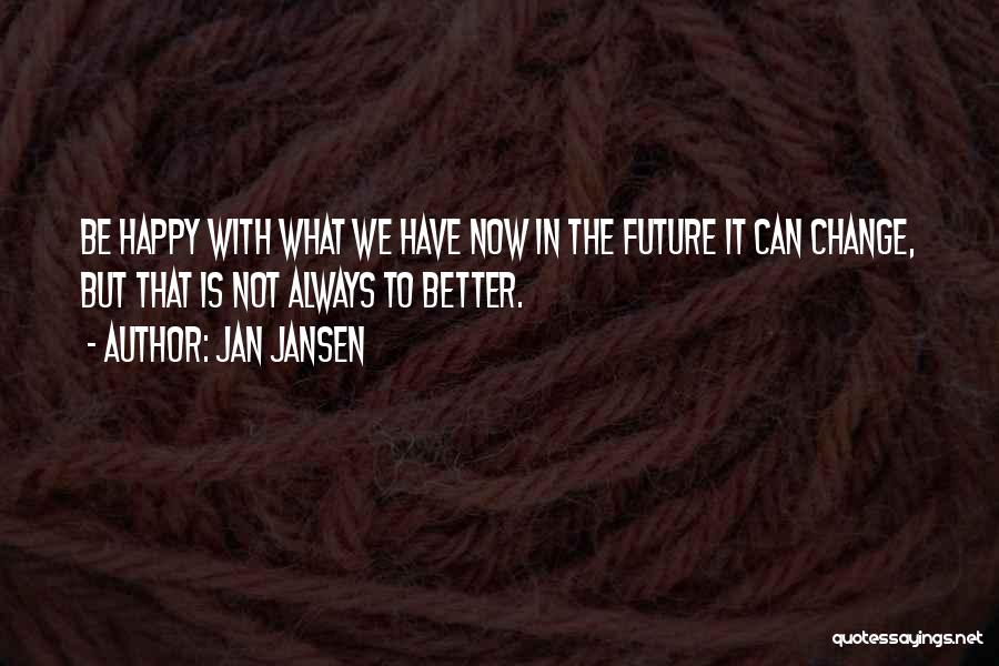 Jan Jansen Quotes: Be Happy With What We Have Now In The Future It Can Change, But That Is Not Always To Better.