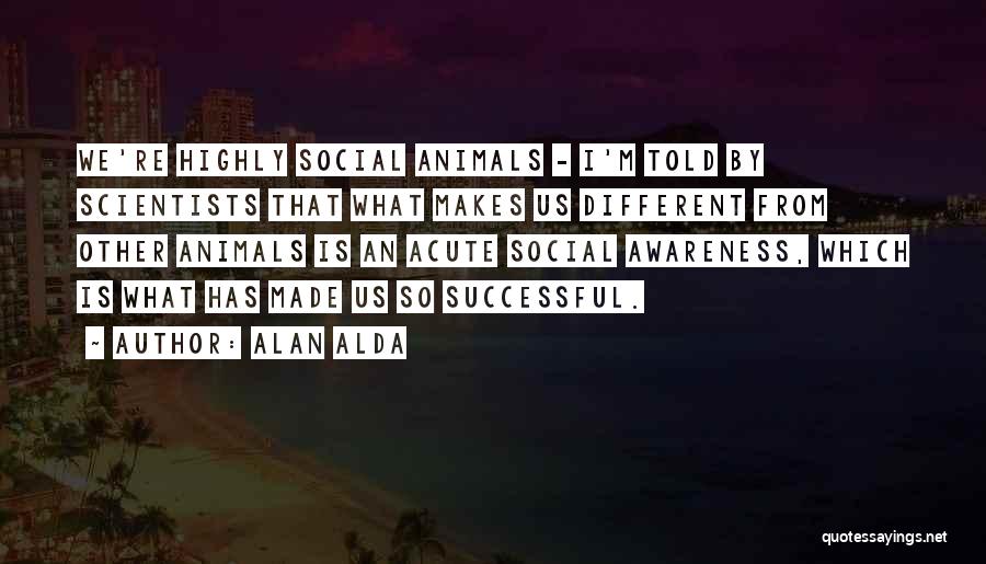 Alan Alda Quotes: We're Highly Social Animals - I'm Told By Scientists That What Makes Us Different From Other Animals Is An Acute