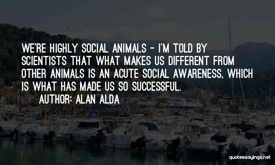Alan Alda Quotes: We're Highly Social Animals - I'm Told By Scientists That What Makes Us Different From Other Animals Is An Acute