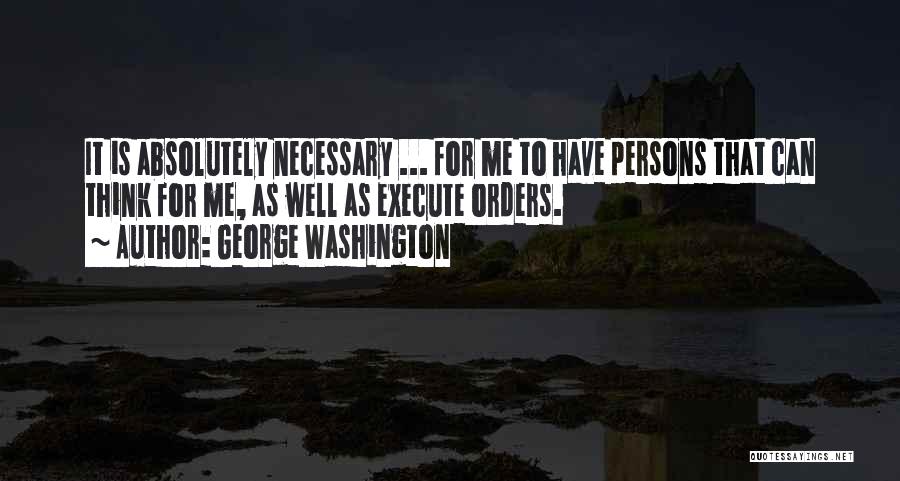 George Washington Quotes: It Is Absolutely Necessary ... For Me To Have Persons That Can Think For Me, As Well As Execute Orders.