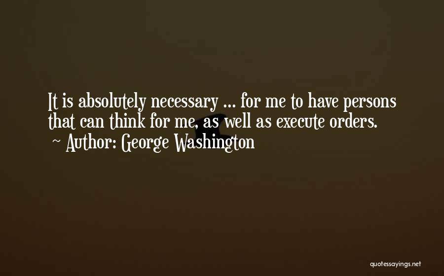 George Washington Quotes: It Is Absolutely Necessary ... For Me To Have Persons That Can Think For Me, As Well As Execute Orders.